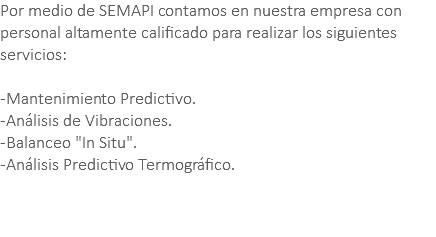 Por medio de SEMAPI contamos en nuestra empresa con personal altamente calificado para realizar los siguientes servicios: -Mantenimiento Predictivo. -Análisis de Vibraciones. -Balanceo "In Situ". -Análisis Predictivo Termográfico. 