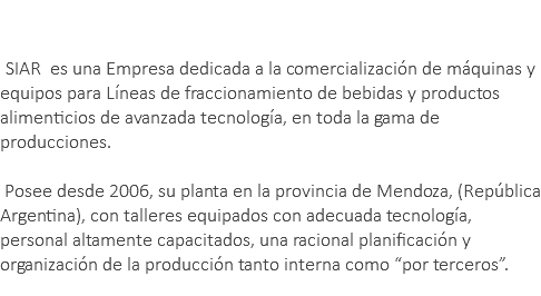 &nbsp;SIAR es una Empresa dedicada a la comercialización de máquinas y equipos para Líneas de fraccionamiento de bebidas y productos alimenticios de avanzada tecnología, en toda la gama de producciones. Posee desde 2006, su planta en la provincia de Mendoza, (República Argentina), con talleres equipados con adecuada tecnología, personal altamente capacitados, una racional planificación y organización de la producción tanto interna como “por terceros”. 