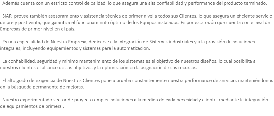 &nbsp;Además cuenta con un estricto control de calidad, lo que asegura una alta confiabilidad y performance del producto terminado. SIAR provee también asesoramiento y asistencia técnica de primer nivel a todos sus Clientes, lo que asegura un eficiente servicio de pre y post venta, que garantiza el funcionamiento óptimo de los Equipos instalados. Es por esta razón que cuenta con el aval de Empresas de primer nivel en el país. Es una especialidad de Nuestra Empresa, dedicarse a la integración de Sistemas industriales y a la provisión de soluciones integrales, incluyendo equipamientos y sistemas para la automatización. La confiabilidad, seguridad y mínimo mantenimiento de los sistemas es el objetivo de nuestros diseños, lo cual posibilita a nuestros clientes el alcance de sus objetivos y la optimización en la asignación de sus recursos. El alto grado de exigencia de Nuestros Clientes pone a prueba constantemente nuestra performance de servicio, manteniéndonos en la búsqueda permanente de mejoras. Nuestro experimentado sector de proyecto emplea soluciones a la medida de cada necesidad y cliente, mediante la integración de equipamientos de primera . 