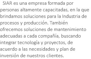 &nbsp;SIAR es una empresa formada por personas altamente capacitadas, en la que brindamos soluciones para la Industria de procesos y producción. También ofrecemos soluciones de mantenimiento adecuadas a cada compañía, buscando integrar tecnología y proyectos, de acuerdo a las necesidades y plan de inversión de nuestros clientes.