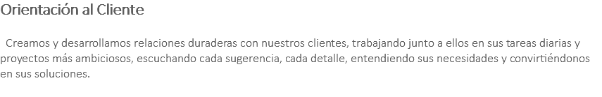Orientación al Cliente Creamos y desarrollamos relaciones duraderas con nuestros clientes, trabajando junto a ellos en sus tareas diarias y proyectos más ambiciosos, escuchando cada sugerencia, cada detalle, entendiendo sus necesidades y convirtiéndonos en sus soluciones. 