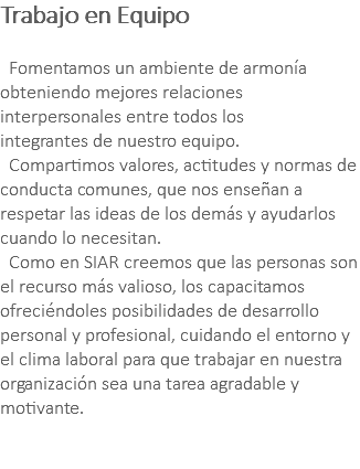 Trabajo en Equipo Fomentamos un ambiente de armonía obteniendo mejores relaciones interpersonales entre todos los integrantes de nuestro equipo. Compartimos valores, actitudes y normas de conducta comunes, que nos enseñan a respetar las ideas de los demás y ayudarlos cuando lo necesitan. Como en SIAR creemos que las personas son el recurso más valioso, los capacitamos ofreciéndoles posibilidades de desarrollo personal y profesional, cuidando el entorno y el clima laboral para que trabajar en nuestra organización sea una tarea agradable y motivante. 