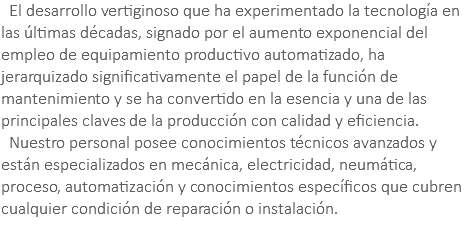 &nbsp;El desarrollo vertiginoso que ha experimentado la tecnología en las últimas décadas, signado por el aumento exponencial del empleo de equipamiento productivo automatizado, ha jerarquizado significativamente el papel de la función de mantenimiento y se ha convertido en la esencia y una de las principales claves de la producción con calidad y eficiencia. Nuestro personal posee conocimientos técnicos avanzados y están especializados en mecánica, electricidad, neumática, proceso, automatización y conocimientos específicos que cubren cualquier condición de reparación o instalación.