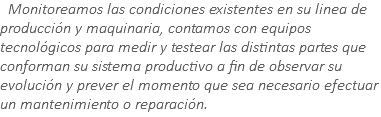 &nbsp;Monitoreamos las condiciones existentes en su linea de producción y maquinaria, contamos con equipos tecnológicos para medir y testear las distintas partes que conforman su sistema productivo a fin de observar su evolución y prever el momento que sea necesario efectuar un mantenimiento o reparación.