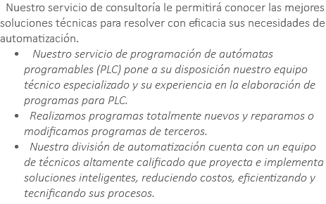 &nbsp;Nuestro servicio de consultoría le permitirá conocer las mejores soluciones técnicas para resolver con eficacia sus necesidades de automatización. Nuestro servicio de programación de autómatas programables (PLC) pone a su disposición nuestro equipo técnico especializado y su experiencia en la elaboración de programas para PLC. Realizamos programas totalmente nuevos y reparamos o modificamos programas de terceros. Nuestra división de automatización cuenta con un equipo de técnicos altamente calificado que proyecta e implementa soluciones inteligentes, reduciendo costos, eficientizando y tecnificando sus procesos.