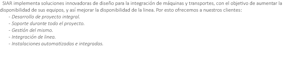 &nbsp;SIAR implementa soluciones innovadoras de diseño para la integración de máquinas y transportes, con el objetivo de aumentar la disponibilidad de sus equipos, y así mejorar la disponibilidad de la linea. Por esto ofrecemos a nuestros clientes: - Desarrollo de proyecto integral. - Soporte durante todo el proyecto. - Gestión del mismo. - Integración de linea. - Instalaciones automatizadas e integradas. 